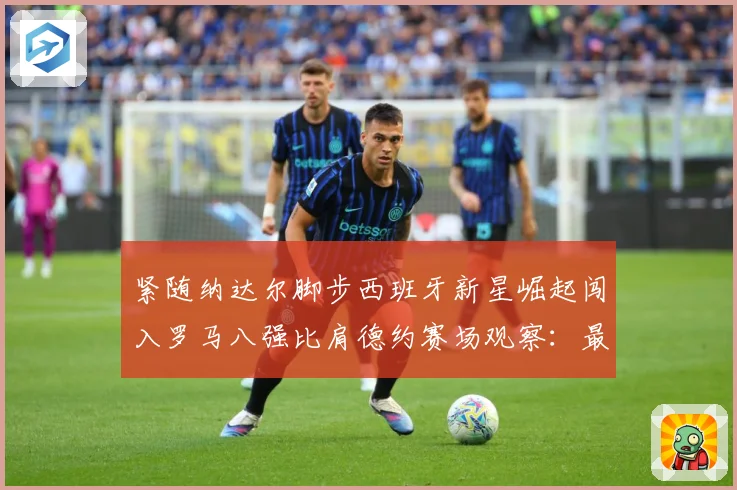 紧随纳达尔脚步西班牙新星崛起闯入罗马八强比肩德约赛场观察：最新赛事动态与深度分析