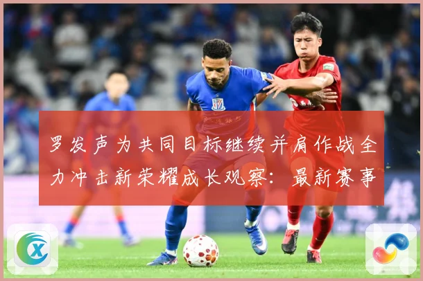 罗发声为共同目标继续并肩作战全力冲击新荣耀成长观察：最新赛事动态与深度分析