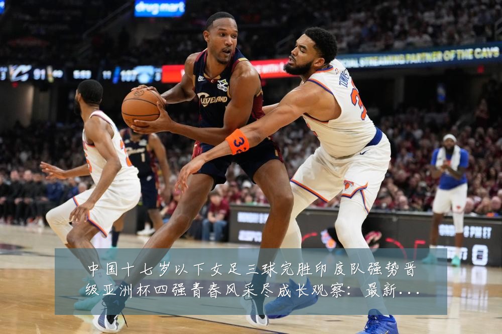 中国十七岁以下女足三球完胜印度队强势晋级亚洲杯四强青春风采尽成长观察:最新赛事动态与深度分析