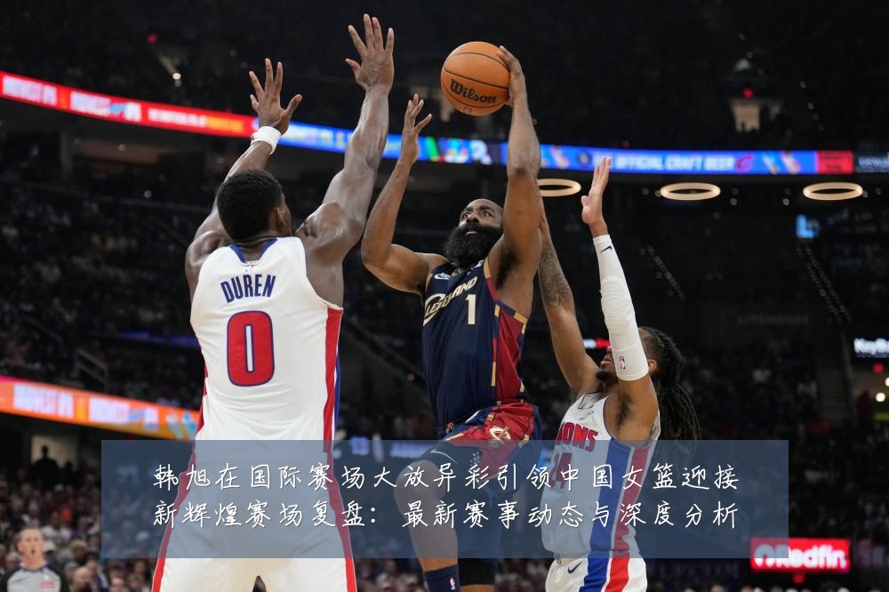 韩旭在国际赛场大放异彩引领中国女篮迎接新辉煌赛场复盘:最新赛事动态与深度分析